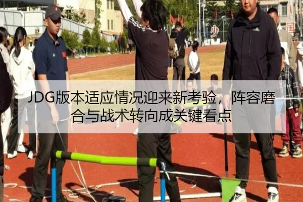 JDG版本适应情况迎来新考验，阵容磨合与战术转向成关键看点